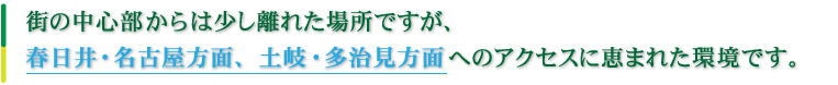 街の中心部からは少し離れた場所ですが、春日井・名古屋方面、土岐・多治見方面へのアクセスに恵まれた環境です。