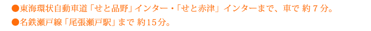 東海環状自動車道「せと品野」インター・「せと赤津」インターまで、車で 約7分。名鉄瀬戸線「尾張瀬戸駅」まで 約15分。
